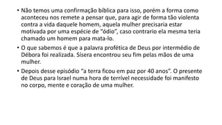 • Não temos uma confirmação bíblica para isso, porém a forma como
aconteceu nos remete a pensar que, para agir de forma tão violenta
contra a vida daquele homem, aquela mulher precisaria estar
motivada por uma espécie de “ódio”, caso contrario ela mesma teria
chamado um homem para mata-lo.
• O que sabemos é que a palavra profética de Deus por intermédio de
Débora foi realizada. Sísera encontrou seu fim pelas mãos de uma
mulher.
• Depois desse episódio “a terra ficou em paz por 40 anos”. O presente
de Deus para Israel numa hora de terrível necessidade foi manifesto
no corpo, mente e coração de uma mulher.
 
