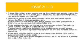 JOSUÉ 2: 1-13
• E Josué, filho de Num, enviou secretamente, de Sitim, dois homens a espiar, dizendo: Ide
reconhecer a terra e a Jericó. Foram, pois, e entraram na casa de uma mulher prostituta,
cujo nome era Raabe, e dormiram ali.
• Então deu-se notícia ao rei de Jericó, dizendo: Eis que esta noite vieram aqui uns
homens dos filhos de Israel, para espiar a terra.
Por isso mandou o rei de Jericó dizer a Raabe: Tira fora os homens que vieram a ti e
entraram na tua casa, porque vieram espiar toda a terra.
• Porém aquela mulher tomou os dois homens, e os escondeu, e disse: É verdade que
vieram homens a mim, porém eu não sabia de onde eram.
E aconteceu que, havendo-se de fechar a porta, sendo já escuro, aqueles homens
saíram; não sei para onde aqueles homens se foram; ide após eles depressa, porque os
alcançareis.
• Porém ela os tinha feito subir ao eirado, e os tinha escondido entre as canas do linho,
que pusera em ordem sobre o eirado.
E foram-se aqueles homens após eles pelo caminho do Jordão, até aos vaus; e, havendo
eles saído, fechou-se a porta.
 