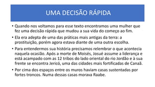 UMA DECISÃO RÁPIDA
• Quando nos voltamos para esse texto encontramos uma mulher que
fez uma decisão rápida que mudou a sua vida do começo ao fim.
• Ela era adepta de uma das práticas mais antigas da terra: a
prostituição, porém agora estava diante de uma outra escolha.
• Para entendermos sua história precisamos relembrar o que acontecia
naquela ocasião. Após a morte de Moisés, Josué assume a liderança e
está acampado com as 12 tribos do lado oriental do rio Jordão e à sua
frente se encontra Jericó, uma das cidades mais fortificadas de Canaã.
• Por cima dos espaços entre os muros haviam casas sustentadas por
fortes troncos. Numa dessas casas morava Raabe.
 