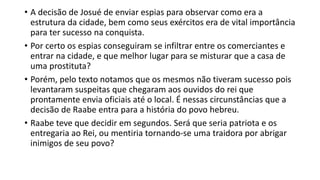 • A decisão de Josué de enviar espias para observar como era a
estrutura da cidade, bem como seus exércitos era de vital importância
para ter sucesso na conquista.
• Por certo os espias conseguiram se infiltrar entre os comerciantes e
entrar na cidade, e que melhor lugar para se misturar que a casa de
uma prostituta?
• Porém, pelo texto notamos que os mesmos não tiveram sucesso pois
levantaram suspeitas que chegaram aos ouvidos do rei que
prontamente envia oficiais até o local. É nessas circunstâncias que a
decisão de Raabe entra para a história do povo hebreu.
• Raabe teve que decidir em segundos. Será que seria patriota e os
entregaria ao Rei, ou mentiria tornando-se uma traidora por abrigar
inimigos de seu povo?
 