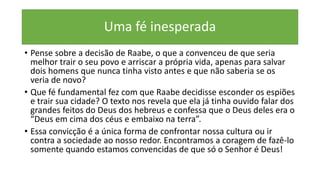 Uma fé inesperada
• Pense sobre a decisão de Raabe, o que a convenceu de que seria
melhor trair o seu povo e arriscar a própria vida, apenas para salvar
dois homens que nunca tinha visto antes e que não saberia se os
veria de novo?
• Que fé fundamental fez com que Raabe decidisse esconder os espiões
e trair sua cidade? O texto nos revela que ela já tinha ouvido falar dos
grandes feitos do Deus dos hebreus e confessa que o Deus deles era o
“Deus em cima dos céus e embaixo na terra”.
• Essa convicção é a única forma de confrontar nossa cultura ou ir
contra a sociedade ao nosso redor. Encontramos a coragem de fazê-lo
somente quando estamos convencidas de que só o Senhor é Deus!
 