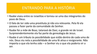 ENTRANDO PARA A HISTÓRIA
• Raabe viveu entre os israelitas e tornou-se uma das integrantes do
povo de Deus.
• O fato de ter sido uma prostituta já não era relevante. Pela fé ela
passou a fazer parte da comunidade do Senhor.
• Raabe foi a mãe de Boaz, tataravó de Davi, o grande rei de Israel.
Surpreendentemente ela faz parte da genealogia de Jesus.
• Raabe é um tributo às possibilidade que estão dentro de cada uma de
nós. Deus viu nela a possibilidade de uma fé ativa e revigorante. Não
importa o que ela tenha sido – o Senhor viu o que ela poderia vir a
ser.
 
