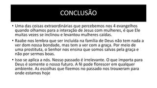 CONCLUSÃO
• Uma das coisas extraordinárias que percebemos nos 4 evangelhos
quando olhamos para a interação de Jesus com mulheres, é que Ele
muitas vezes se inclinou e levantou mulheres caídas.
• Raabe nos lembra que ser incluída na família de Deus não tem nada a
ver dom nossa bondade, mas tem a ver com a graça. Por meio de
uma prostituta, o Senhor nos ensina que somos salvas pela graça e
não por sermos boas.
• Isso se aplica a nós. Nosso passado é irrelevante. O que importa para
Deus é somente o nosso futuro. A fé pode florescer em qualquer
ambiente. As escolhas que fizemos no passado nos trouxeram para
onde estamos hoje
 