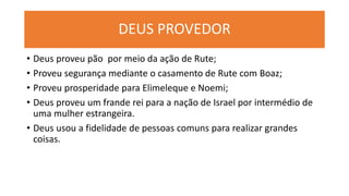 DEUS PROVEDOR
• Deus proveu pão por meio da ação de Rute;
• Proveu segurança mediante o casamento de Rute com Boaz;
• Proveu prosperidade para Elimeleque e Noemi;
• Deus proveu um frande rei para a nação de Israel por intermédio de
uma mulher estrangeira.
• Deus usou a fidelidade de pessoas comuns para realizar grandes
coisas.
 