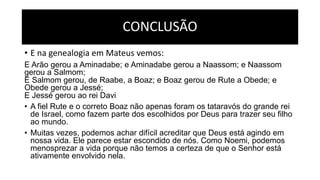 CONCLUSÃO
• E na genealogia em Mateus vemos:
E Arão gerou a Aminadabe; e Aminadabe gerou a Naassom; e Naassom
gerou a Salmom;
E Salmom gerou, de Raabe, a Boaz; e Boaz gerou de Rute a Obede; e
Obede gerou a Jessé;
E Jessé gerou ao rei Davi
• A fiel Rute e o correto Boaz não apenas foram os tataravós do grande rei
de Israel, como fazem parte dos escolhidos por Deus para trazer seu filho
ao mundo.
• Muitas vezes, podemos achar difícil acreditar que Deus está agindo em
nossa vida. Ele parece estar escondido de nós. Como Noemi, podemos
menosprezar a vida porque não temos a certeza de que o Senhor está
ativamente envolvido nela.
 