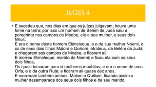 JUÍZES 4
• E sucedeu que, nos dias em que os juízes julgavam, houve uma
fome na terra; por isso um homem de Belém de Judá saiu a
peregrinar nos campos de Moabe, ele e sua mulher, e seus dois
filhos;
E era o nome deste homem Elimeleque, e o de sua mulher Noemi, e
os de seus dois filhos Malom e Quiliom, efrateus, de Belém de Judá;
e chegaram aos campos de Moabe, e ficaram ali.
E morreu Elimeleque, marido de Noemi; e ficou ela com os seus
dois filhos,
Os quais tomaram para si mulheres moabitas; e era o nome de uma
Orfa, e o da outra Rute; e ficaram ali quase dez anos.
E morreram também ambos, Malom e Quiliom, ficando assim a
mulher desamparada dos seus dois filhos e de seu marido.
 