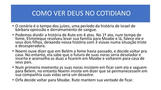COMO VER DEUS NO COTIDIANO
• O cenário é o tempo dos juízes, uma período da história de Israel de
bárbara opressão e derramamento de sangue.
• Podemos dividir a história de Rute em 4 atos. No 1º ato, num tempo de
fome, Elimeleque resolveu levar sua família para Moabe e lá, falece ele e
seus dois filhos, deixando nossa história com 3 viúvas numa situação triste
e desesperadora.
• Noemi ouve dizer que em Belém a fome havia passado, e decide voltar pra
casa. No entanto, ela sabe que o futuro de suas noras seria desolador e
incerto e aconselha as duas a ficarem em Moabe e voltarem para casa de
seus pais.
• Num primeiro momento as suas noras insistem em ficar com ela e seguem
para Belem, no entanto Noemi insiste em dizer que se permanecessem em
sua companhia suas vidas seria um desastre.
• Orfa decide voltar para Moabe. Rute mantem sua vontade de ficar.
 