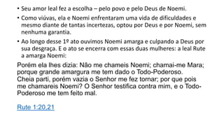 • Seu amor leal fez a escolha – pelo povo e pelo Deus de Noemi.
• Como viúvas, ela e Noemi enfrentaram uma vida de dificuldades e
mesmo diante de tantas incertezas, optou por Deus e por Noemi, sem
nenhuma garantia.
• Ao longo desse 1º ato ouvimos Noemi amarga e culpando a Deus por
sua desgraça. E o ato se encerra com essas duas mulheres: a leal Rute
a amarga Noemi:
Porém ela lhes dizia: Não me chameis Noemi; chamai-me Mara;
porque grande amargura me tem dado o Todo-Poderoso.
Cheia parti, porém vazia o Senhor me fez tornar; por que pois
me chamareis Noemi? O Senhor testifica contra mim, e o Todo-
Poderoso me tem feito mal.
Rute 1:20,21
 