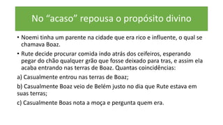 No “acaso” repousa o propósito divino
• Noemi tinha um parente na cidade que era rico e influente, o qual se
chamava Boaz.
• Rute decide procurar comida indo atrás dos ceifeiros, esperando
pegar do chão qualquer grão que fosse deixado para tras, e assim ela
acaba entrando nas terras de Boaz. Quantas coincidências:
a) Casualmente entrou nas terras de Boaz;
b) Casualmente Boaz veio de Belém justo no dia que Rute estava em
suas terras;
c) Casualmente Boas nota a moça e pergunta quem era.
 