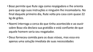 • Boaz permite que Rute siga como respigadora e lhe orienta
para que siga suas instruções e ninguém lhe incomodaria. No
final daquele primeiro dia, Rute volta pra casa com quase 22
kg de grãos.
• Noemi interroga a cerca do que tinha acontecido e ao ouvir
sobre Boaz ela declara sua gratidão e está confiante de que
aquele homem seria seu resgatador.
• Deus forneceu comida para as duas viúvas, mas essa era
apenas uma solução imediata de suas necessidades
 