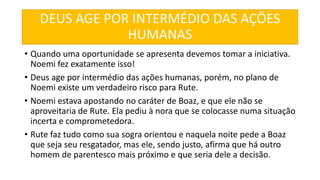 DEUS AGE POR INTERMÉDIO DAS AÇÕES
HUMANAS
• Quando uma oportunidade se apresenta devemos tomar a iniciativa.
Noemi fez exatamente isso!
• Deus age por intermédio das ações humanas, porém, no plano de
Noemi existe um verdadeiro risco para Rute.
• Noemi estava apostando no caráter de Boaz, e que ele não se
aproveitaria de Rute. Ela pediu à nora que se colocasse numa situação
incerta e comprometedora.
• Rute faz tudo como sua sogra orientou e naquela noite pede a Boaz
que seja seu resgatador, mas ele, sendo justo, afirma que há outro
homem de parentesco mais próximo e que seria dele a decisão.
 