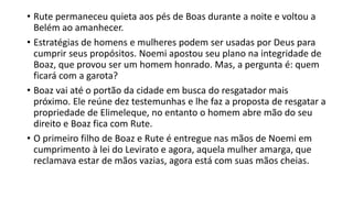 • Rute permaneceu quieta aos pés de Boas durante a noite e voltou a
Belém ao amanhecer.
• Estratégias de homens e mulheres podem ser usadas por Deus para
cumprir seus propósitos. Noemi apostou seu plano na integridade de
Boaz, que provou ser um homem honrado. Mas, a pergunta é: quem
ficará com a garota?
• Boaz vai até o portão da cidade em busca do resgatador mais
próximo. Ele reúne dez testemunhas e lhe faz a proposta de resgatar a
propriedade de Elimeleque, no entanto o homem abre mão do seu
direito e Boaz fica com Rute.
• O primeiro filho de Boaz e Rute é entregue nas mãos de Noemi em
cumprimento à lei do Levirato e agora, aquela mulher amarga, que
reclamava estar de mãos vazias, agora está com suas mãos cheias.
 
