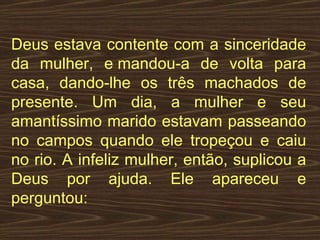 Deus estava contente com a sinceridade da mulher, e mandou-a de volta para casa, dando-lhe os três machados de presente. Um dia, a mulher e seu amantíssimo marido estavam passeando no campos quando ele tropeçou e caiu no rio. A infeliz mulher, então, suplicou a Deus por ajuda. Ele apareceu e perguntou:  