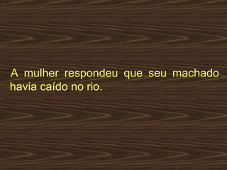   A mulher respondeu que seu machado havia caído no rio.  