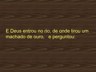 E Deus entrou no rio, de onde tirou um machado de ouro,   e perguntou:  