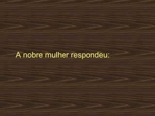 A nobre mulher respondeu:  