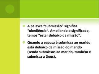A palavra “submissão” significa “obediência”. Ampliando o significado, temos “estar debaixo da missão”. Quando a esposa é submissa ao marido, está debaixo da missão do marido (sendo submissos ao marido, também é submissa a Deus). 