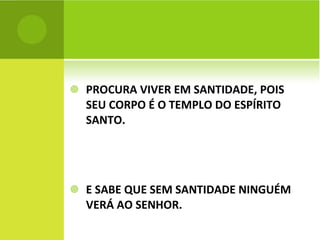 PROCURA VIVER EM SANTIDADE, POIS SEU CORPO É O TEMPLO DO ESPÍRITO SANTO. E SABE QUE SEM SANTIDADE NINGUÉM VERÁ AO SENHOR. 