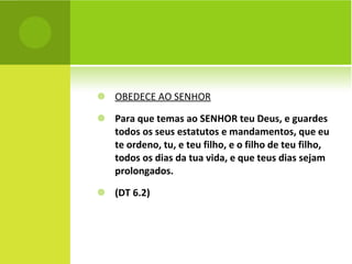OBEDECE AO SENHOR Para que temas ao SENHOR teu Deus, e guardes todos os seus estatutos e mandamentos, que eu te ordeno, tu, e teu filho, e o filho de teu filho, todos os dias da tua vida, e que teus dias sejam prolongados. (DT 6.2) 