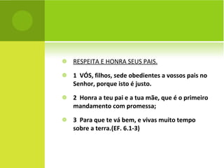 RESPEITA E HONRA SEUS PAIS. 1  VÓS, filhos, sede obedientes a vossos pais no Senhor, porque isto é justo. 2  Honra a teu pai e a tua mãe, que é o primeiro mandamento com promessa; 3  Para que te vá bem, e vivas muito tempo sobre a terra.(EF. 6.1-3) 