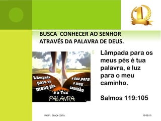  Lâmpada para os
meus pés é tua
palavra, e luz
para o meu
caminho.
Salmos 119:105
 BUSCA CONHECER AO SENHOR
ATRAVÉS DA PALAVRA DE DEUS.
10/02/15PROFª: GRAÇA COSTA.
 