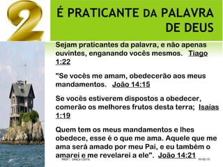 É PRATICANTE DA PALAVRA
DE DEUS
Sejam praticantes da palavra, e não apenas
ouvintes, enganando vocês mesmos.  Tiago
1:22
"Se vocês me amam, obedecerão aos meus
mandamentos.  João 14:15
Se vocês estiverem dispostos a obedecer,
comerão os melhores frutos desta terra;  Isaías
1:19
Quem tem os meus mandamentos e lhes
obedece, esse é o que me ama. Aquele que me
ama será amado por meu Pai, e eu também o
amarei e me revelarei a ele".  João 14:21 10/02/15PROFª: GRAÇA COSTA.
 