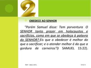  OBEDECE AO SENHOR
"Porém Samuel disse: Tem porventura O
SENHOR tanto prazer em holocaustos e
sacrifícios, como em que se obedeça à palavra
do SENHOR? Eis que o obedecer é melhor do
que o sacrificar; e o atender melhor é do que a
gordura de carneiros"(I SAMUEL 15:22).
10/02/15PROFª: GRAÇA COSTA.
 