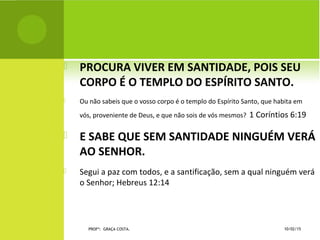  PROCURA VIVER EM SANTIDADE, POIS SEU
CORPO É O TEMPLO DO ESPÍRITO SANTO.
 Ou não sabeis que o vosso corpo é o templo do Espírito Santo, que habita em
vós, proveniente de Deus, e que não sois de vós mesmos? 1 Coríntios 6:19
 E SABE QUE SEM SANTIDADE NINGUÉM VERÁ
AO SENHOR.
 Segui a paz com todos, e a santificação, sem a qual ninguém verá
o Senhor; Hebreus 12:14
10/02/15PROFª: GRAÇA COSTA.
 