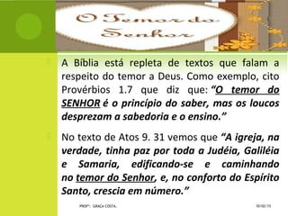  A Bíblia está repleta de textos que falam a
respeito do temor a Deus. Como exemplo, cito
Provérbios 1.7 que diz que: “O temor do
SENHOR é o princípio do saber, mas os loucos
desprezam a sabedoria e o ensino.”
 No texto de Atos 9. 31 vemos que “A igreja, na
verdade, tinha paz por toda a Judéia, Galiléia
e Samaria, edificando-se e caminhando
no temor do Senhor, e, no conforto do Espírito
Santo, crescia em número.”
10/02/15PROFª: GRAÇA COSTA.
 