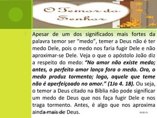  Apesar de um dos significados mais fortes da
palavra temor ser “medo”, temer a Deus não é ter
medo Dele, pois o medo nos faria fugir Dele e não
aproximar-se Dele. Veja o que o apóstolo João diz
a respeito do medo: “No amor não existe medo;
antes, o perfeito amor lança fora o medo. Ora, o
medo produz tormento; logo, aquele que teme
não é aperfeiçoado no amor.” (1Jo 4. 18). Ou seja,
o temor a Deus citado na Bíblia não pode significar
um medo de Deus que nos faça fugir Dele e nos
traga tormento. Antes, é algo que nos aproxima
ainda mais de Deus. 10/02/15PROFª: GRAÇA COSTA.
 
