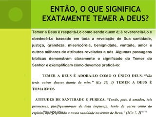 ENTÃO, O QUE SIGNIFICA
EXATAMENTE TEMER A DEUS?
Temer a Deus é respeitá-Lo como sendo quem é; é reverenciá-Lo e
obedecê-Lo baseado em toda a revelação de Sua santidade,
justiça, grandeza, misericórdia, benignidade, vontade, amor e
outros milhares de atributos revelados a nós. Algumas passagens
bíblicas demonstram claramente o significado do Temor do
Senhor e exemplificam como devemos praticá-lo:
 TEMER A DEUS É ADORÁ-LO COMO O ÚNICO DEUS. “Não
terás outros deuses diante de mim.” (Ex 20. 3) TEMER A DEUS É
TOMARMOS
 ATITUDES DE SANTIDADE E PUREZA. “Tendo, pois, ó amados, tais
promessas, purifiquemo-nos de toda impureza, tanto da carne como do
espírito, aperfeiçoando a nossa santidade no temor de Deus.” (2Co 7. 1)10/02/15PROFª: GRAÇA COSTA.
 
