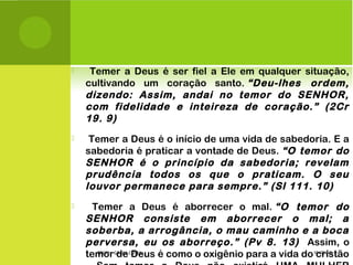  Temer a Deus é ser fiel a Ele em qualquer situação,
cultivando um coração santo. “Deu-lhes ordem,
dizendo: Assim, andai no temor do SENHOR,
com fidelidade e inteireza de coração.” (2Cr
19. 9)
 Temer a Deus é o início de uma vida de sabedoria. E a
sabedoria é praticar a vontade de Deus. “O temor do
SENHOR é o princípio da sabedoria; revelam
prudência todos os que o praticam. O seu
louvor permanece para sempre.” (Sl 111. 10)
 Temer a Deus é aborrecer o mal. “O temor do
SENHOR consiste em aborrecer o mal; a
soberba, a arrogância, o mau caminho e a boca
perversa, eu os aborreço.” (Pv 8. 13) Assim, o
temor de Deus é como o oxigênio para a vida do cristão10/02/15PROFª: GRAÇA COSTA.
 