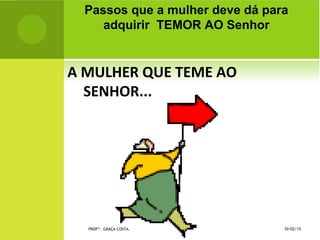 A MULHER QUE TEME AO
SENHOR...
Passos que a mulher deve dá para
adquirir TEMOR AO Senhor
10/02/15PROFª: GRAÇA COSTA.
 