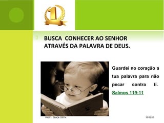  BUSCA CONHECER AO SENHOR
ATRAVÉS DA PALAVRA DE DEUS.
Guardei no coração a
tua palavra para não
pecar contra ti.
Salmos 119:11
10/02/15PROFª: GRAÇA COSTA.
 