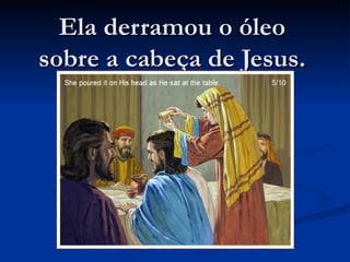 Ela derramou o óleo
sobre a cabeça de Jesus.
 