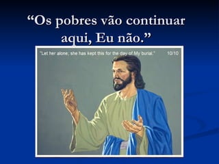 “Os pobres vão continuar
     aqui, Eu não.”
 