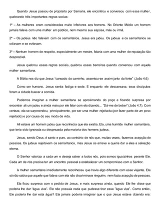Quando Jesus passou de propósito por Samaria, ele encontrou e conversou com essa mulher,
quebrando três importantes regras socias:
1ª – As mulheres eram consideradas muito inferiores aos homens. No Oriente Médio um homem
jamais falava com uma mulher em público, nem mesmo sua esposa, mãe ou irmã.
2ª – Os judeus não falavam com os samaritanos. Jesus era judeu. Os judeus e os samaritanos se
odiavam e se evitavam.
3ª – Nenhum homem de respeito, especialmente um mestre, falaria com uma mulher de reputação tão
desprezível.
Jesus quebrou essas regras sociais, quebrou essas barreiras quando conversou com aquela
mulher samaritana.
A Bíblia nos diz que Jesus “cansado do caminho, assentou-se assim junto da fonte” (João 4.6)
Como ser humano, Jesus sentia fadiga e sede. E enquanto ele descansava, seus discípulos
foram a cidade buscar a comida.
Podemos imaginar a mulher samaritana se aproximando do poço e ficando surpresa por
encontrar ali um judeu e ainda mais por ele falar com ela dizendo... “Dá-me de beber” (João 4.7). Com
certeza, ela se surpreendeu, principalmente, por ser uma mulher rejeitada (por fazer parte de um povo
rejeitado) e por causa do seu modo de vida.
Ali estava um homem judeu que reconhecia que ela existia. Ela, uma humilde mulher samaritana,
que teria sido ignorada ou desprezada pela maioria dos homens judeus.
Jesus, sendo Deus, é santo e puro, ao contrário de nós que, muitas vezes, fazemos acepção de
pessoas. Os judeus rejeitavam os samaritanos, mas Jesus os amava e queria dar a eles a salvação
eterna.
O Senhor valoriza a cada um e deseja salvar a todos nós, pois somos iguaizinhos perante Ele.
Cada um de nós precisa ter um encontro pessoal e estabelecer um compromisso com o Senhor.
A mulher samaritana imediatamente reconheceu que havia algo diferente com esse viajante. Ela
só não sabia que aquele que falava com ela não discriminava ninguém, nem fazia acepção de pessoas.
Ela ficou surpresa com o pedido de Jesus, e mais surpresa ainda, quando Ele lhe disse que
poderia lhe dar “água viva”. Ele não possuía nada que pudesse tirar essa ”água viva”. Como então,
Ele poderia lhe dar esta água? Ela jamais poderia imaginar que o que Jesus estava dizendo era:
 