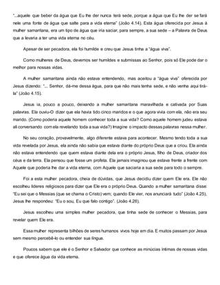 “...aquele que beber da água que Eu lhe der nunca terá sede, porque a água que Eu lhe der se fará
nele uma fonte de água que salte para a vida eterna” (João 4.14). Esta água oferecida por Jesus à
mulher samaritana, era um tipo de água que iria saciar, para sempre, a sua sede – a Palavra de Deus
que a levaria a ter uma vida eterna no céu.
Apesar de ser pecadora, ela foi humilde e creu que Jesus tinha a “água viva”.
Como mulheres de Deus, devemos ser humildes e submissas ao Senhor, pois só Ele pode dar o
melhor para nossas vidas.
A mulher samaritana ainda não estava entendendo, mas aceitou a “água viva” oferecida por
Jesus dizendo: “... Senhor, dá-me dessa água, para que não mais tenha sede, e não venha aqui tirá-
la” (João 4.15).
Jesus ia, pouco a pouco, deixando a mulher samaritana maravilhada e cativada por Suas
palavras. Ela ouviu-O dizer que ela havia tido cinco maridos e o que agora vivia com ela, não era seu
marido. (Como poderia aquele homem conhecer toda a sua vida? Como aquele homem judeu estava
ali conversando com ela revelando toda a sua vida?) Imagine o impacto dessas palavras nessa mulher.
No seu coração, provavelmente, algo diferente estava para acontecer. Mesmo tendo toda a sua
vida revelada por Jesus, ela ainda não sabia que estava diante do próprio Deus que a criou. Ela ainda
não estava entendendo que quem estava diante dela era o próprio Jesus, filho de Deus, criador dos
céus e da terra. Ela pensou que fosse um profeta. Ela jamais imaginou que estava frente a frente com
Aquele que poderia lhe dar a vida eterna, com Aquele que saciaria a sua sede para todo o sempre.
Foi a esta mulher pecadora, cheia de dúvidas, que Jesus decidiu dizer quem Ele era. Ele não
escolheu líderes religiosos para dizer que Ele era o próprio Deus. Quando a mulher samaritana disse:
“Eu sei que o Messias (que se chama o Cristo) vem; quando Ele vier, nos anunciará tudo” (João 4.25),
Jesus lhe respondeu: “Eu o sou, Eu que falo contigo”. (João 4.26).
Jesus escolheu uma simples mulher pecadora, que tinha sede de conhecer o Messias, para
revelar quem Ele era.
Essa mulher representa bilhões de seres humanos vivos hoje em dia. E muitos passam por Jesus
sem mesmo percebê-lo ou entender sua língua.
Poucos sabem que ele é o Senhor e Salvador que conhece as minúcias íntimas de nossas vidas
e que oferece água da vida eterna.
 
