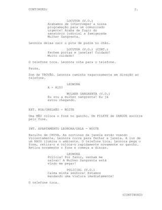 CONTINUED:                                               2.


                       LOCUTOR (V.O.)
             Acabamos de interromper a nossa
             programação para um comunicado
             urgente! Acaba de fugir do
             sanatório judicial a famigerada
             Mulher Sangrenta.
Leonora deixa cair o pote de pudim no chão.
                       LOCUTOR (V.O.) (CONT.)
             Fechem portas e janelas! Cuidado!
             Muito cuidado!
O telefone toca. Leonora olha para o telefone.
Pausa.

Som de TROVÃO. Leonora caminha vagarosamente em direção ao
telefone.
                        LEONORA
             A - Alô?

                       MULHER SANGRENTA (V.O.)
             Eu sou a mulher sangrenta! Eu já
             estou chegando.

EXT. RUA/ORELHÃO - NOITE

Uma MÃO coloca o fone no gancho. Um FILETE de SANGUE escorre
pelo fone.


INT. APARTAMENTO LEONORA/SALA - NOITE
Barulho de CHUVA. As cortinas da janela estão voando
violentamente. Leonora corre para fechar a janela. A luz de
um RAIO ilumina o ambiente. O telefone toca. Leonora pega o
fone, retira-o e coloca-o rapidamente novamente no gancho.
Retira novamente o fone e começa a discar.
                       LEONORA
             Polícia? Por favor, venham me
             salvar! A Mulher Sangrenta está
             vindo me pegar!

                       POLICIAL (V.O.)
             Calma minha senhora! Estamos
             mandando uma viatura imediatamente!
O telefone toca.


                                                   (CONTINUED)
 