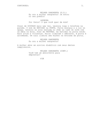 CONTINUED:                                             3.


                       MULHER SANGRENTA (V.O.)
             Eu sou a mulher sangrenta! Já estou
             no seu prédio!
                       LEONORA
             Por favor! O que você quer de mim?
Sinal de OCUPADO mais uma vez. Leonora joga o telefone na
parede. O som de BATIDAS na PORTA. Falta energia e a luz se
apaga. Leonora se acua sentada no chão ao lado do sofá com
as mãos na boca. Sons de TROVÕES. As batidas na porta estão
mais altas e violentas. Raios iluminam o ambiente. A porta é
arrombada. Um raio ilumina uma mulher na entrada da porta.
                       MULHER SANGRENTA
             Eu sou a mulher sangrenta!

A mulher abre um sorriso diabólico com seus dentes
vampirescos.
                        MULHER SANGRENTA (CONT.)
             Você tem um absorvente para
             emprestar?

                       FIM
 