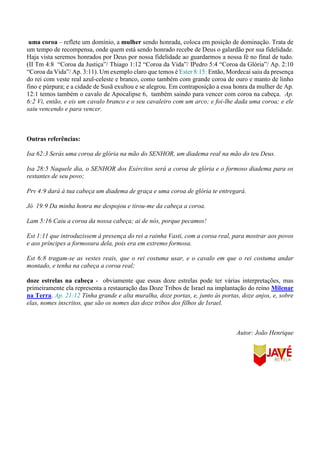 uma coroa – reflete um domínio, a mulher sendo honrada, coloca em posição de dominação. Trata de
um tempo de recompensa, onde quem está sendo honrado recebe de Deus o galardão por sua fidelidade.
Haja vista seremos honrados por Deus por nossa fidelidade ao guardarmos a nossa fé no final de tudo.
(II Tm 4:8 “Coroa da Justiça”/ Thiago 1:12 “Coroa da Vida”/ IPedro 5:4 “Coroa da Glória”/ Ap. 2:10
“Coroa da Vida”/ Ap. 3:11). Um exemplo claro que temos é Ester 8:15: Então, Mordecai saiu da presença
do rei com veste real azul-celeste e branco, como também com grande coroa de ouro e manto de linho
fino e púrpura; e a cidade de Susã exultou e se alegrou. Em contraposição a essa honra da mulher de Ap.
12:1 temos também o cavalo de Apocalipse 6, também saindo para vencer com coroa na cabeça. Ap.
6:2 Vi, então, e eis um cavalo branco e o seu cavaleiro com um arco; e foi-lhe dada uma coroa; e ele
saiu vencendo e para vencer.
Outras referências:
Isa 62:3 Serás uma coroa de glória na mão do SENHOR, um diadema real na mão do teu Deus.
Isa 28:5 Naquele dia, o SENHOR dos Exércitos será a coroa de glória e o formoso diadema para os
restantes de seu povo;
Prv 4:9 dará à tua cabeça um diadema de graça e uma coroa de glória te entregará.
Jó 19:9 Da minha honra me despojou e tirou-me da cabeça a coroa.
Lam 5:16 Caiu a coroa da nossa cabeça; ai de nós, porque pecamos!
Est 1:11 que introduzissem à presença do rei a rainha Vasti, com a coroa real, para mostrar aos povos
e aos príncipes a formosura dela, pois era em extremo formosa.
Est 6:8 tragam-se as vestes reais, que o rei costuma usar, e o cavalo em que o rei costuma andar
montado, e tenha na cabeça a coroa real;
doze estrelas na cabeça - obviamente que essas doze estrelas pode ter várias interpretações, mas
primeiramente ela representa a restauração das Doze Tribos de Israel na implantação do reino Milenar
na Terra. Ap. 21:12 Tinha grande e alta muralha, doze portas, e, junto às portas, doze anjos, e, sobre
elas, nomes inscritos, que são os nomes das doze tribos dos filhos de Israel.
Autor: João Henrique
 