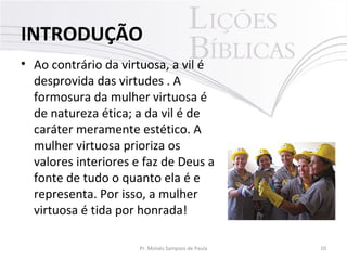 INTRODUÇÃO
• Ao contrário da virtuosa, a vil é
desprovida das virtudes . A
formosura da mulher virtuosa é
de natureza ética; a da vil é de
caráter meramente estético. A
mulher virtuosa prioriza os
valores interiores e faz de Deus a
fonte de tudo o quanto ela é e
representa. Por isso, a mulher
virtuosa é tida por honrada!
Pr. Moisés Sampaio de Paula

10

 