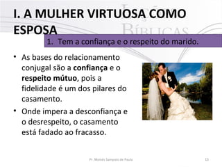 I. A MULHER VIRTUOSA COMO
ESPOSA

1. Tem a confiança e o respeito do marido.

• As bases do relacionamento
conjugal são a confiança e o
respeito mútuo, pois a
fidelidade é um dos pilares do
casamento.
• Onde impera a desconfiança e
o desrespeito, o casamento
está fadado ao fracasso.
Pr. Moisés Sampaio de Paula

13

 