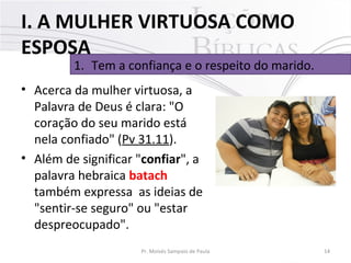 I. A MULHER VIRTUOSA COMO
ESPOSA

1. Tem a confiança e o respeito do marido.

• Acerca da mulher virtuosa, a
Palavra de Deus é clara: "O
coração do seu marido está
nela confiado" (Pv 31.11).
• Além de significar "confiar", a
palavra hebraica batach
também expressa as ideias de
"sentir-se seguro" ou "estar
despreocupado".
Pr. Moisés Sampaio de Paula

14

 
