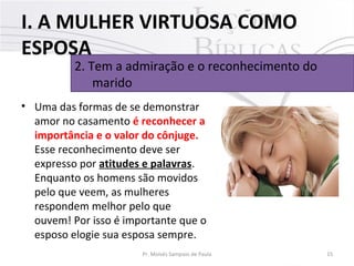 I. A MULHER VIRTUOSA COMO
ESPOSA

2. Tem a admiração e o reconhecimento do
marido

• Uma das formas de se demonstrar
amor no casamento é reconhecer a
importância e o valor do cônjuge.
Esse reconhecimento deve ser
expresso por atitudes e palavras.
Enquanto os homens são movidos
pelo que veem, as mulheres
respondem melhor pelo que
ouvem! Por isso é importante que o
esposo elogie sua esposa sempre.
Pr. Moisés Sampaio de Paula

15

 