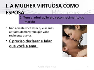I. A MULHER VIRTUOSA COMO
ESPOSA

2. Tem a admiração e o reconhecimento do
marido

• Não adianta você dizer que as suas
atitudes demonstram que você
realmente a ama.

• É preciso declarar e falar
que você a ama.

Pr. Moisés Sampaio de Paula

16

 