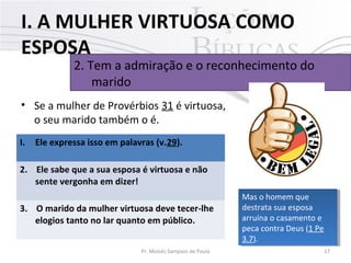 I. A MULHER VIRTUOSA COMO
ESPOSA

2. Tem a admiração e o reconhecimento do
marido

• Se a mulher de Provérbios 31 é virtuosa,
o seu marido também o é.
I.

Ele expressa isso em palavras (v.29).

2. Ele sabe que a sua esposa é virtuosa e não
sente vergonha em dizer!
3. O marido da mulher virtuosa deve tecer-lhe
elogios tanto no lar quanto em público.
Pr. Moisés Sampaio de Paula

Mas o homem que
Mas o homem que
destrata sua esposa
destrata sua esposa
arruína o casamento ee
arruína o casamento
peca contra Deus (1 Pe
peca contra Deus (1 Pe
3.7).
3.7).
17

 