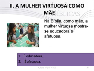 II. A MULHER VIRTUOSA COMO
MÃE
Na Bíblia, como mãe, a
mulher virtuosa mostrase educadora e
afetuosa.

1. É educadora.
2. É afetuosa.
Pr. Moisés Sampaio de Paula

20

 