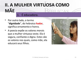 II. A MULHER VIRTUOSA COMO
MÃE
1. É educadora.

• Por outro lado, o termo
"dignidade", do hebraico hadar,
significa ornamento e honra.
• A poesia expõe os valores morais
que a mulher virtuosa veste. Ela é
segura, confiante e digna. Estes são
os valores nos quais, como mãe, ela
educará seus filhos.

Pr. Moisés Sampaio de Paula

22

 