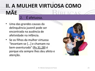 II. A MULHER VIRTUOSA COMO
MÃE
2. É afetuosa.

• Uma das grandes causas da
delinquência juvenil pode ser
encontrada na ausência de
afetividade na infância.
• Se os filhos da mulher virtuosa
"levantam-se [...] e chamam-na
bem-aventurada" (Pv 31.28) é
porque ela sempre lhes deu afeto e
atenção.

Pr. Moisés Sampaio de Paula

23

 